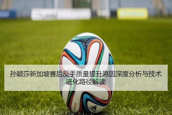 孙颖莎新加坡赛后反手质量提升原因深度分析与技术进化路径解读