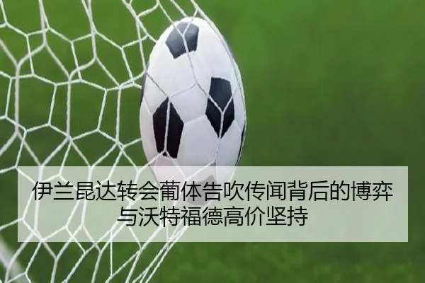 伊兰昆达转会葡体告吹传闻背后的博弈与沃特福德高价坚持